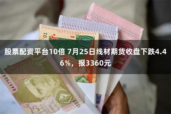 股票配资平台10倍 7月25日线材期货收盘下跌4.46%,报3360元