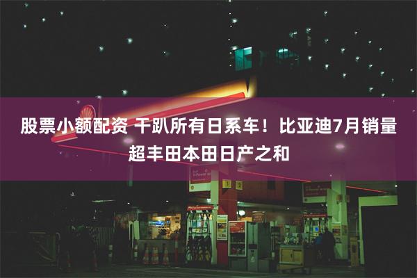 股票小额配资 干趴所有日系车！比亚迪7月销量超丰田本田日产之和