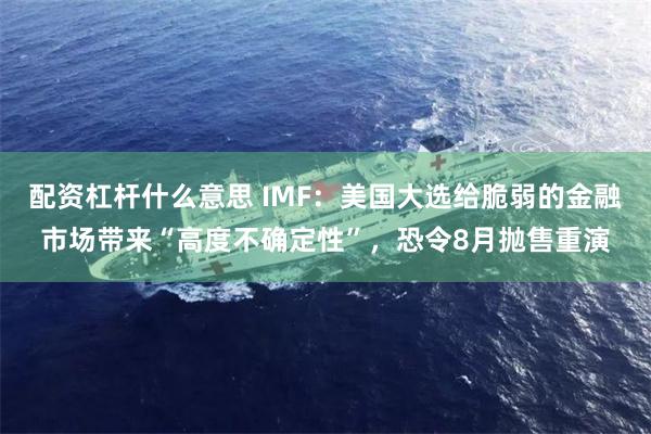 配资杠杆什么意思 IMF：美国大选给脆弱的金融市场带来“高度不确定性”，恐令8月抛售重演