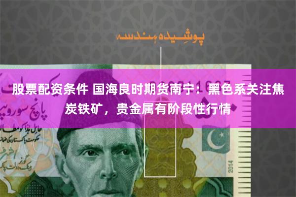 股票配资条件 国海良时期货南宁：黑色系关注焦炭铁矿，贵金属有阶段性行情