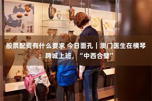 股票配资有什么要求 今日面孔｜澳门医生在横琴：跨城上班，“中西合璧”