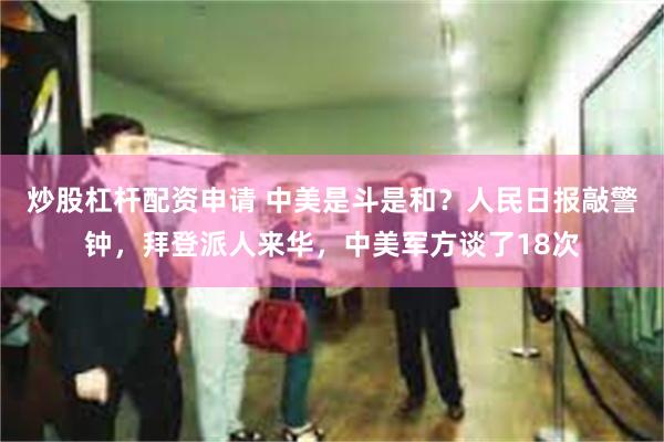 炒股杠杆配资申请 中美是斗是和？人民日报敲警钟，拜登派人来华，中美军方谈了18次