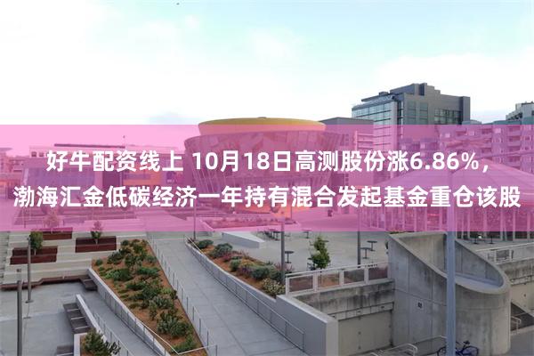 好牛配资线上 10月18日高测股份涨6.86%，渤海汇金低碳经济一年持有混合发起基金重仓该股