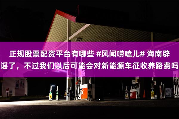 正规股票配资平台有哪些 #风闻唠嗑儿# 海南辟谣了，不过我们以后可能会对新能源车征收养路费吗