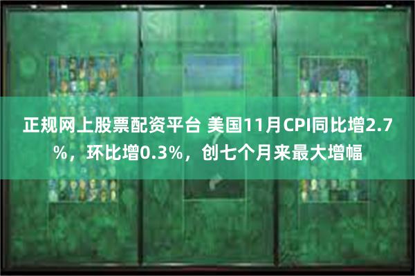 正规网上股票配资平台 美国11月CPI同比增2.7%，环比增0.3%，创七个月来最大增幅