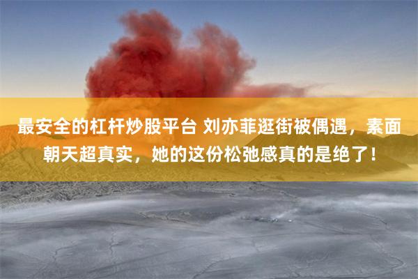 最安全的杠杆炒股平台 刘亦菲逛街被偶遇，素面朝天超真实，她的这份松弛感真的是绝了！