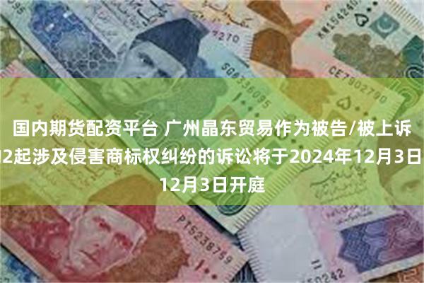 国内期货配资平台 广州晶东贸易作为被告/被上诉人的2起涉及侵害商标权纠纷的诉讼将于2024年12月3日开庭