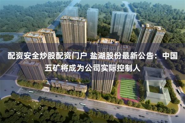 配资安全炒股配资门户 盐湖股份最新公告：中国五矿将成为公司实际控制人