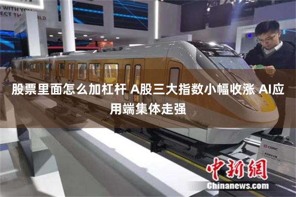 股票里面怎么加杠杆 A股三大指数小幅收涨 AI应用端集体走强