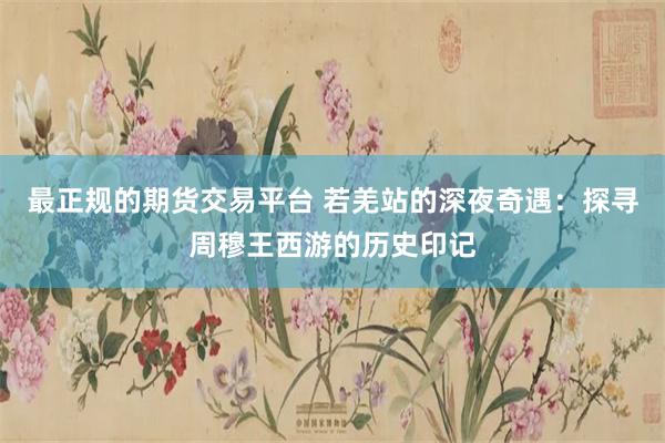 最正规的期货交易平台 若羌站的深夜奇遇：探寻周穆王西游的历史印记