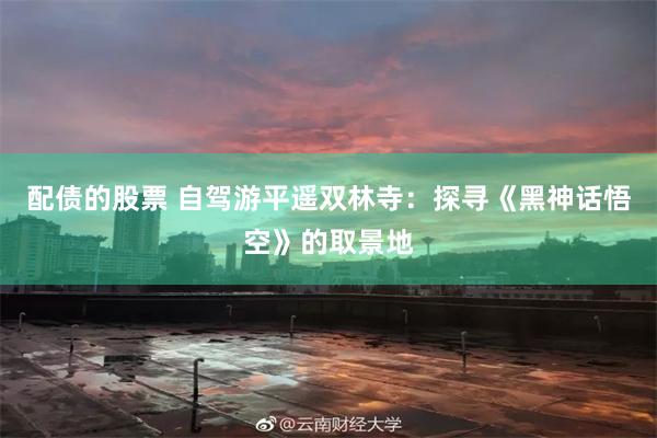 配债的股票 自驾游平遥双林寺：探寻《黑神话悟空》的取景地