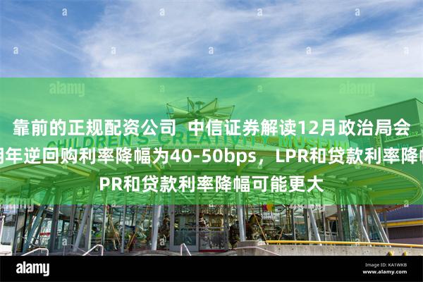 靠前的正规配资公司  中信证券解读12月政治局会议：预计明年逆回购利率降幅为40-50bps，LPR和贷款利率降幅可能更大
