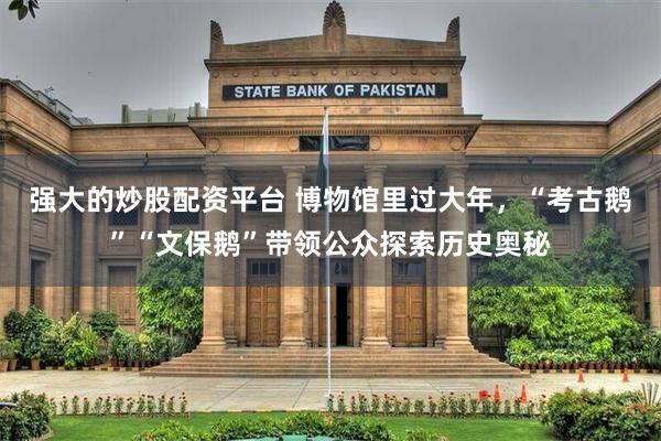强大的炒股配资平台 博物馆里过大年，“考古鹅”“文保鹅”带领公众探索历史奥秘