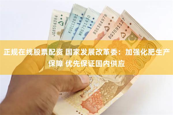 正规在线股票配资 国家发展改革委：加强化肥生产保障 优先保证国内供应