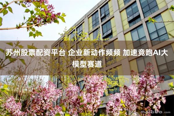 苏州股票配资平台 企业新动作频频 加速竞跑AI大模型赛道
