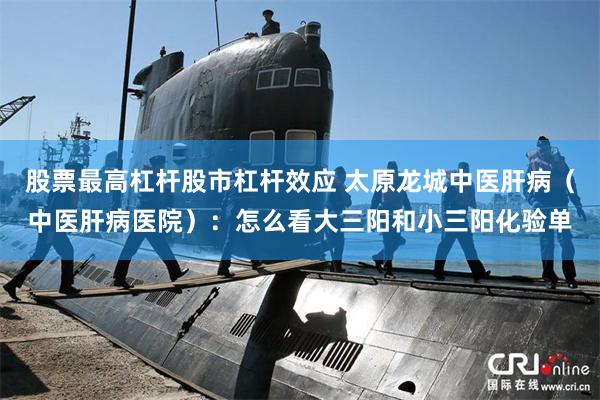股票最高杠杆股市杠杆效应 太原龙城中医肝病（中医肝病医院）：怎么看大三阳和小三阳化验单