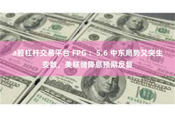 a股杠杆交易平台 FPG ：5.6 中东局势又突生变数，美联储降息预期反复