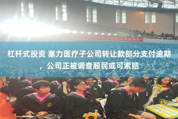 杠杆式投资 塞力医疗子公司转让款部分支付逾期，公司正被调查股民或可索赔