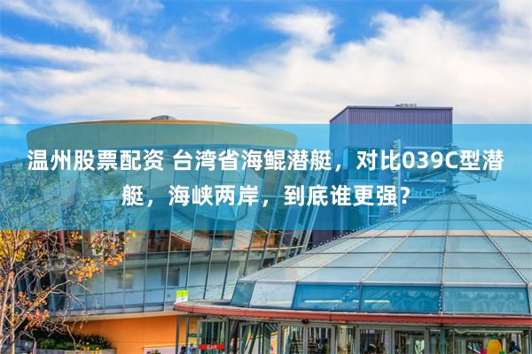 温州股票配资 台湾省海鲲潜艇，对比039C型潜艇，海峡两岸，到底谁更强？