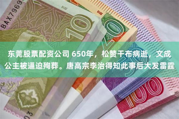 东莞股票配资公司 650年，松赞干布病逝，文成公主被逼迫殉葬。唐高宗李治得知此事后大发雷霆