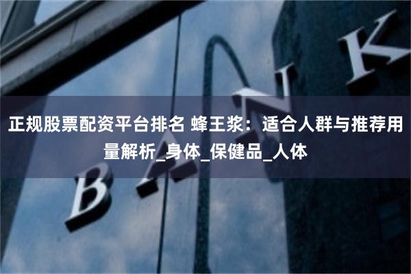 正规股票配资平台排名 蜂王浆：适合人群与推荐用量解析_身体_保健品_人体