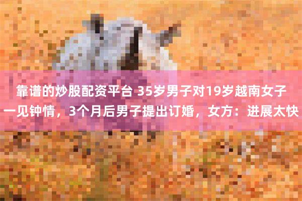 靠谱的炒股配资平台 35岁男子对19岁越南女子一见钟情，3个月后男子提出订婚，女方：进展太快