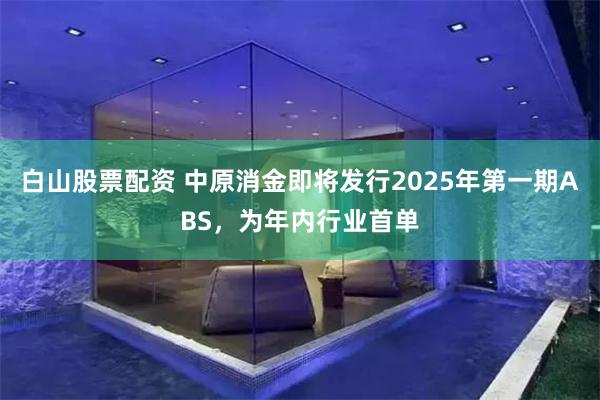白山股票配资 中原消金即将发行2025年第一期ABS，为年内行业首单