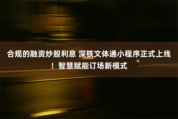 合规的融资炒股利息 深铁文体通小程序正式上线！智慧赋能订场新模式