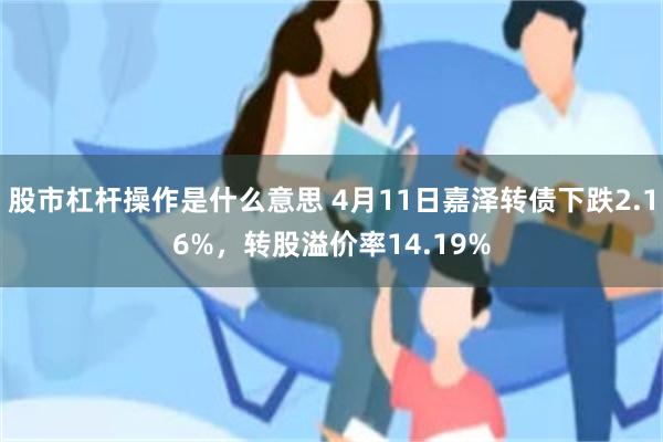 股市杠杆操作是什么意思 4月11日嘉泽转债下跌2.16%，转股溢价率14.19%