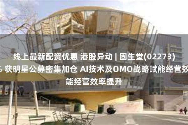 线上最新配资优惠 港股异动 | 固生堂(02273)涨超5% 获明星公募密集加仓 AI技术及OMO战略赋能经营效率提升