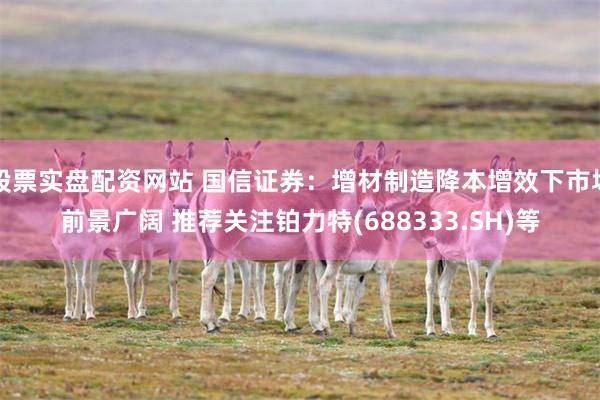 股票实盘配资网站 国信证券：增材制造降本增效下市场前景广阔 推荐关注铂力特(688333.SH)等