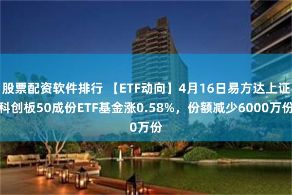 股票配资软件排行 【ETF动向】4月16日易方达上证科创板50成份ETF基金涨0.58%，份额减少6000万份