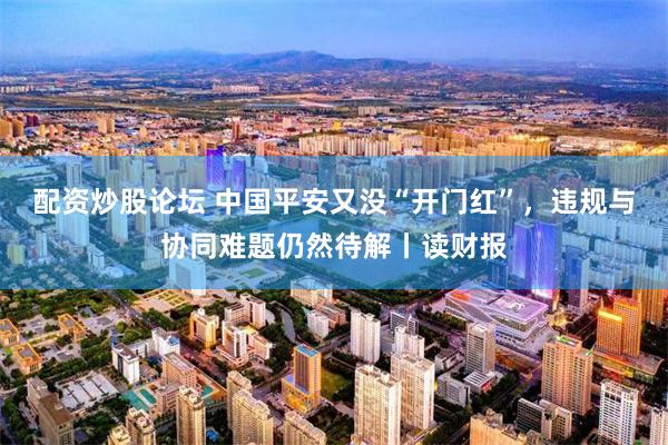 配资炒股论坛 中国平安又没“开门红”，违规与协同难题仍然待解丨读财报