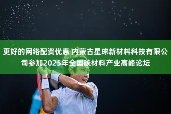 更好的网络配资优惠 内蒙古星球新材料科技有限公司参加2025年全国碳材料产业高峰论坛
