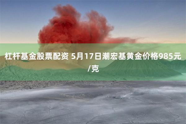 杠杆基金股票配资 5月17日潮宏基黄金价格985元/克