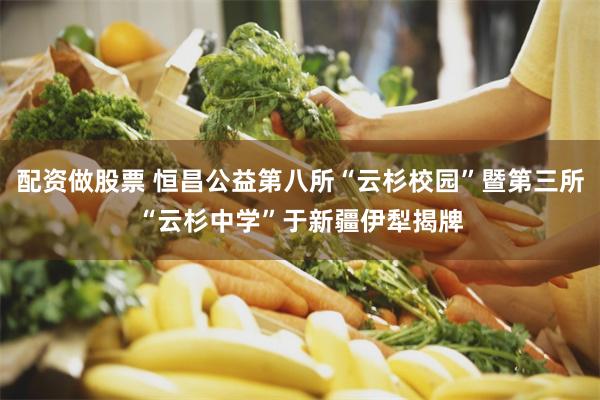 配资做股票 恒昌公益第八所“云杉校园”暨第三所“云杉中学”于新疆伊犁揭牌