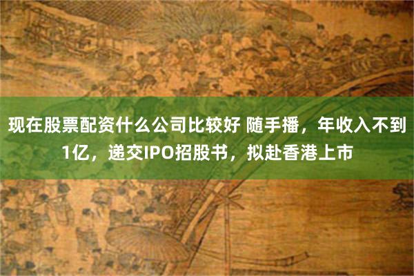 现在股票配资什么公司比较好 随手播，年收入不到1亿，递交IPO招股书，拟赴香港上市