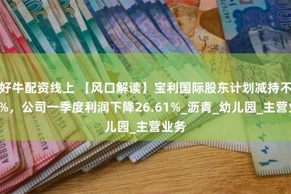 好牛配资线上 【风口解读】宝利国际股东计划减持不超3%，公司一季度利润下降26.61%_沥青_幼儿园_主营业务